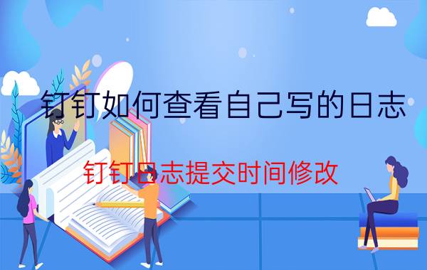 钉钉如何查看自己写的日志 钉钉日志提交时间修改？